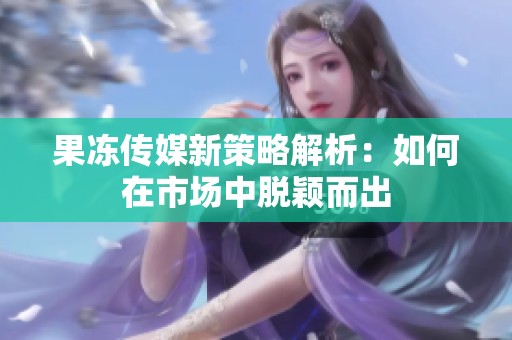 果冻传媒新策略解析：如何在市场中脱颖而出