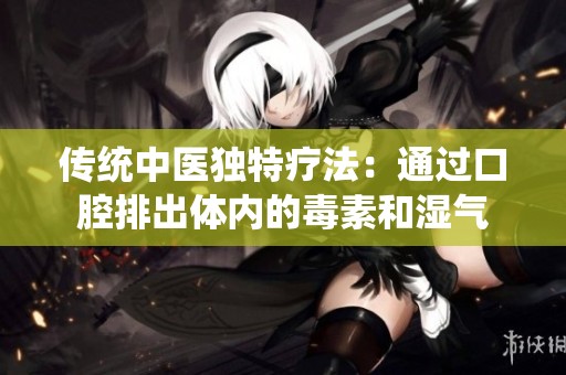 传统中医独特疗法：通过口腔排出体内的毒素和湿气