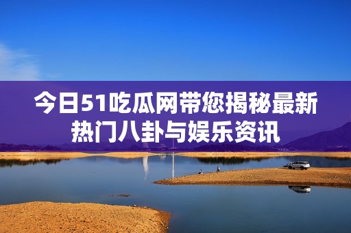 今日51吃瓜网带您揭秘最新热门八卦与娱乐资讯