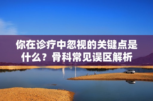 你在诊疗中忽视的关键点是什么？骨科常见误区解析