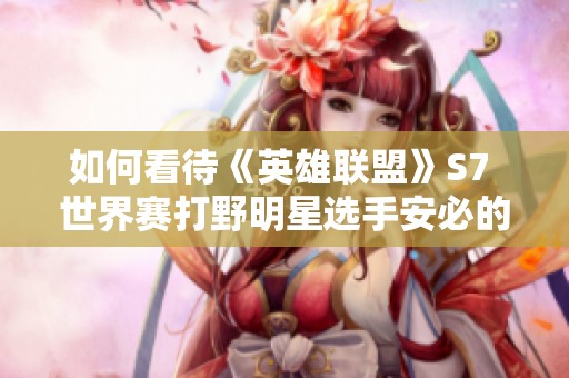 如何看待《英雄联盟》S7 世界赛打野明星选手安必的表现与成就