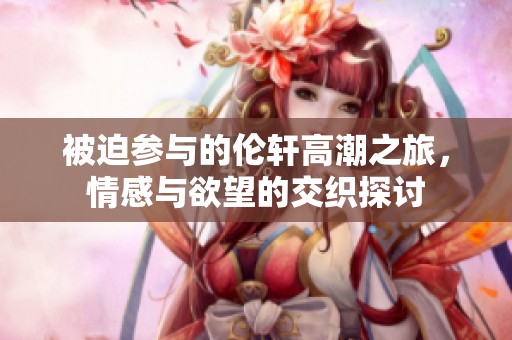 被迫参与的伦轩高潮之旅，情感与欲望的交织探讨