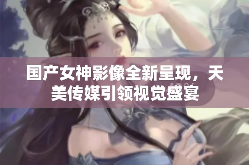 国产女神影像全新呈现，天美传媒引领视觉盛宴