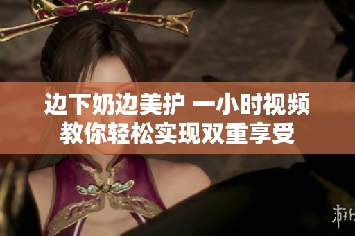 边下奶边美护 一小时视频教你轻松实现双重享受