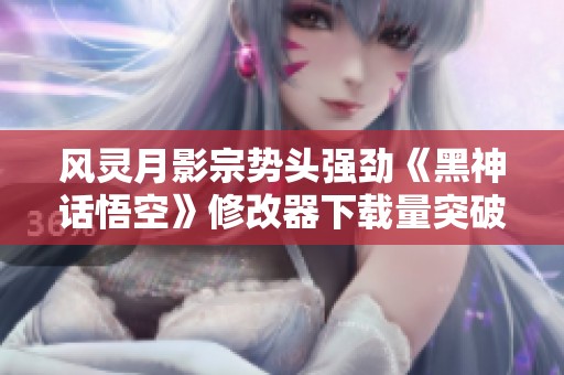 风灵月影宗势头强劲《黑神话悟空》修改器下载量突破250万大关