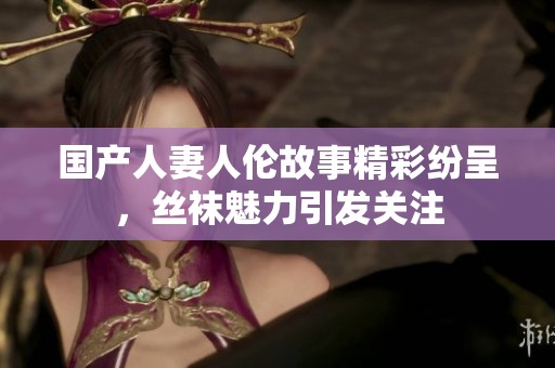 国产人妻人伦故事精彩纷呈，丝袜魅力引发关注