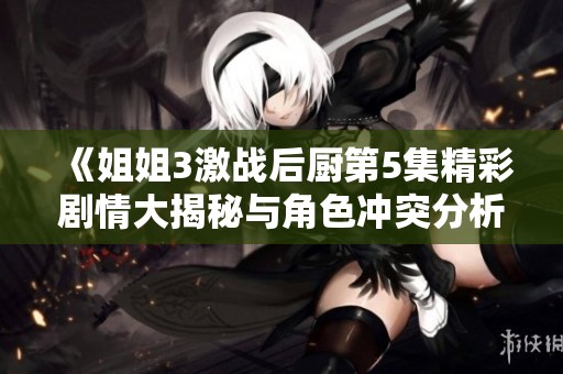 《姐姐3激战后厨第5集精彩剧情大揭秘与角色冲突分析》