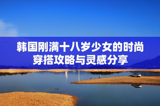 韩国刚满十八岁少女的时尚穿搭攻略与灵感分享