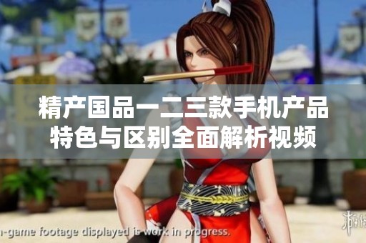 精产国品一二三款手机产品特色与区别全面解析视频