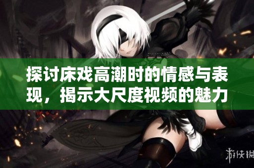 探讨床戏高潮时的情感与表现，揭示大尺度视频的魅力所在