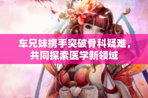 车兄妹携手突破骨科疑难，共同探索医学新领域