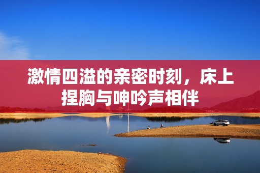激情四溢的亲密时刻，床上捏胸与呻吟声相伴