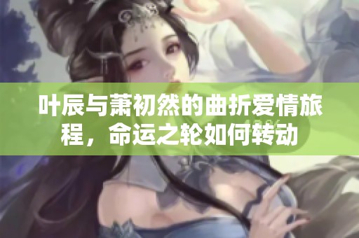 叶辰与萧初然的曲折爱情旅程，命运之轮如何转动