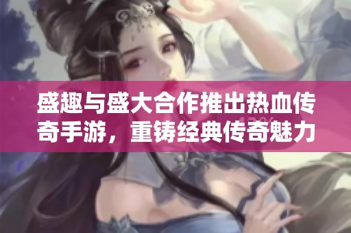 盛趣与盛大合作推出热血传奇手游，重铸经典传奇魅力