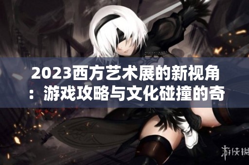 2023西方艺术展的新视角：游戏攻略与文化碰撞的奇妙享受