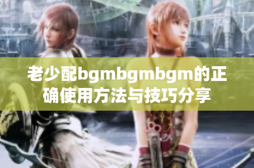 老少配bgmbgmbgm的正确使用方法与技巧分享