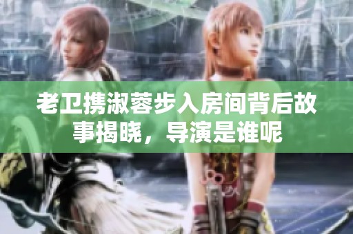 老卫携淑蓉步入房间背后故事揭晓，导演是谁呢