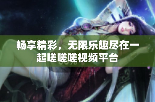畅享精彩，无限乐趣尽在一起嗟嗟嗟视频平台