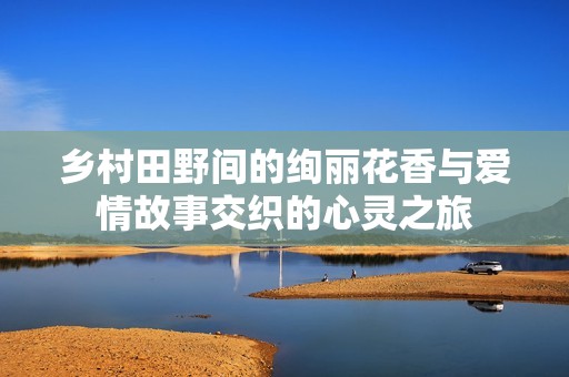 乡村田野间的绚丽花香与爱情故事交织的心灵之旅