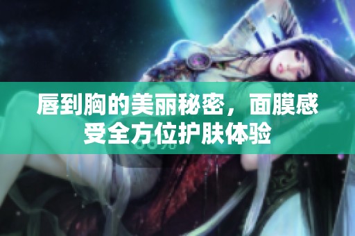 唇到胸的美丽秘密，面膜感受全方位护肤体验