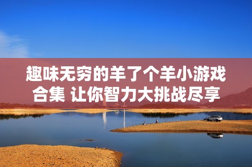 趣味无穷的羊了个羊小游戏合集 让你智力大挑战尽享乐趣