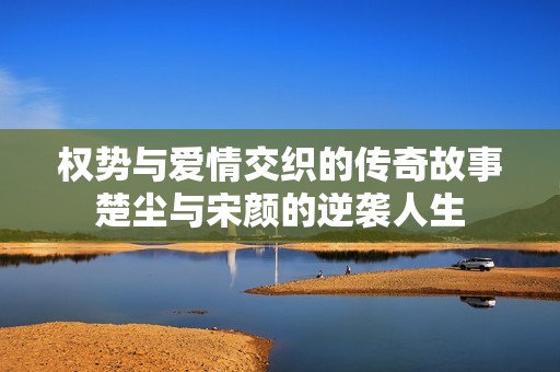权势与爱情交织的传奇故事楚尘与宋颜的逆袭人生