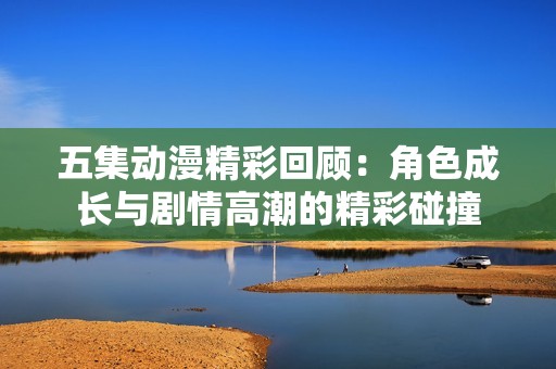 五集动漫精彩回顾：角色成长与剧情高潮的精彩碰撞