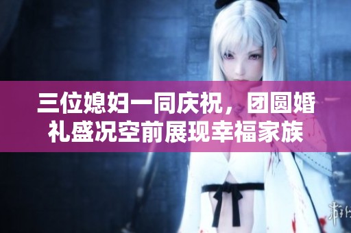三位媳妇一同庆祝，团圆婚礼盛况空前展现幸福家族