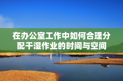 在办公室工作中如何合理分配干湿作业的时间与空间