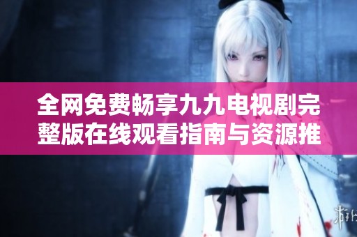 全网免费畅享九九电视剧完整版在线观看指南与资源推荐