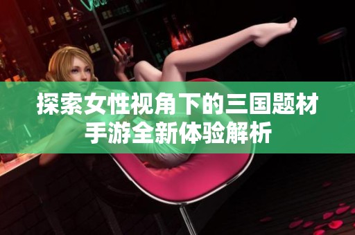 探索女性视角下的三国题材手游全新体验解析