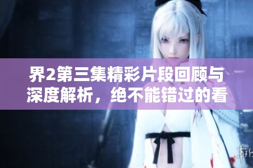 界2第三集精彩片段回顾与深度解析，绝不能错过的看点