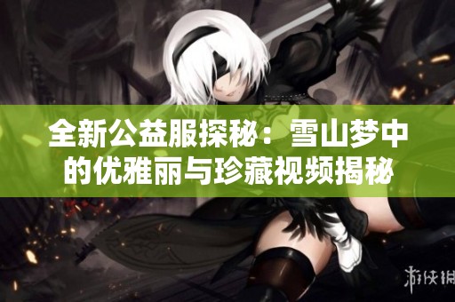 全新公益服探秘：雪山梦中的优雅丽与珍藏视频揭秘