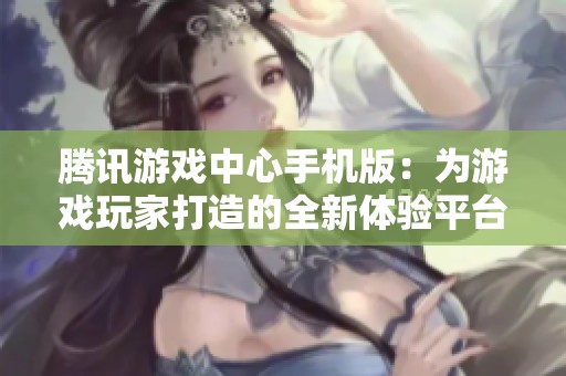 腾讯游戏中心手机版：为游戏玩家打造的全新体验平台