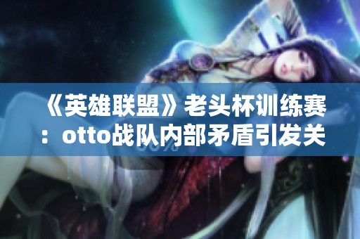 《英雄联盟》老头杯训练赛：otto战队内部矛盾引发关注与讨论
