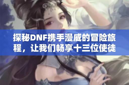 探秘DNF携手漫威的冒险旅程，让我们畅享十三位使徒的精彩故事