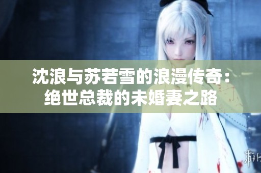 沈浪与苏若雪的浪漫传奇：绝世总裁的未婚妻之路