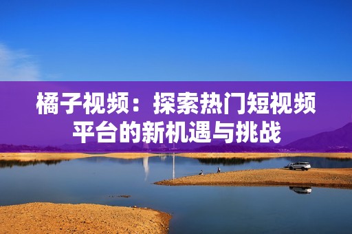 橘子视频：探索热门短视频平台的新机遇与挑战