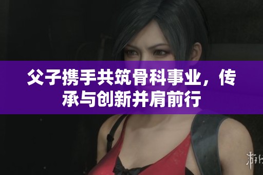 父子携手共筑骨科事业，传承与创新并肩前行