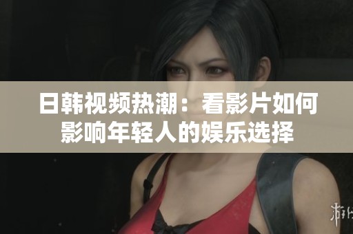 日韩视频热潮：看影片如何影响年轻人的娱乐选择