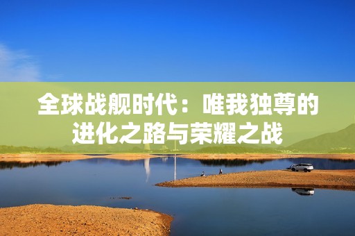 全球战舰时代：唯我独尊的进化之路与荣耀之战
