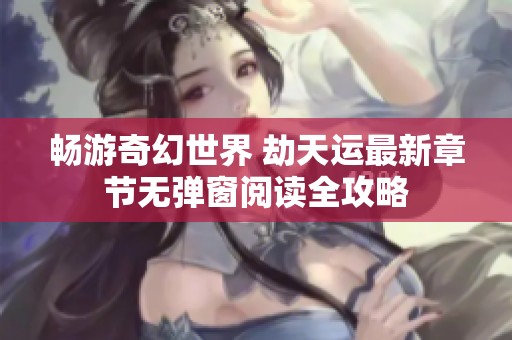 畅游奇幻世界 劫天运最新章节无弹窗阅读全攻略