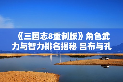 《三国志8重制版》角色武力与智力排名揭秘 吕布与孔明屈居榜首