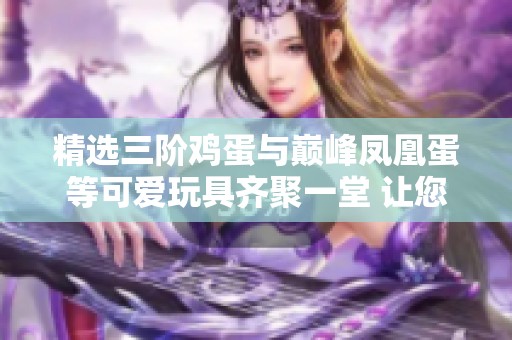 精选三阶鸡蛋与巅峰凤凰蛋等可爱玩具齐聚一堂 让您心动不已