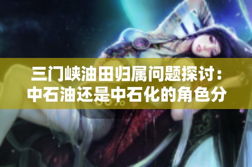 三门峡油田归属问题探讨：中石油还是中石化的角色分析