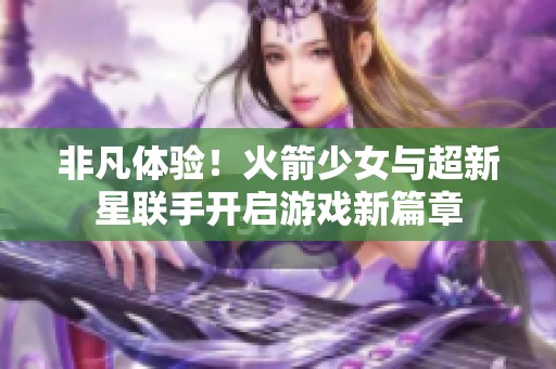 非凡体验！火箭少女与超新星联手开启游戏新篇章