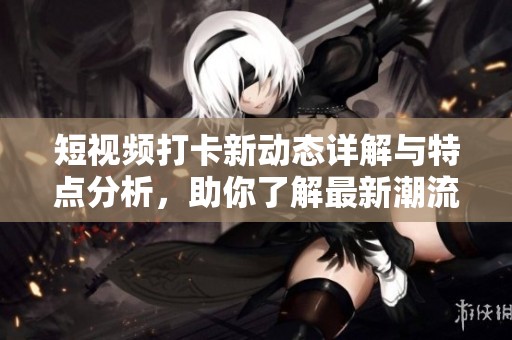 短视频打卡新动态详解与特点分析，助你了解最新潮流