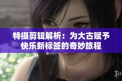 特摄剪辑解析：为大古赋予快乐新标签的奇妙旅程