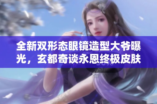 全新双形态眼镜造型大爷曝光，玄都奇谈永恩终极皮肤首度展示！