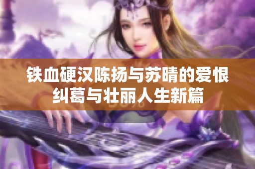 铁血硬汉陈扬与苏晴的爱恨纠葛与壮丽人生新篇